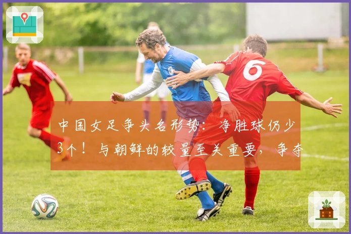 中国女足争头名形势：净胜球仍少3个！与朝鲜的较量至关重要，争夺第2名可能遭遇强敌