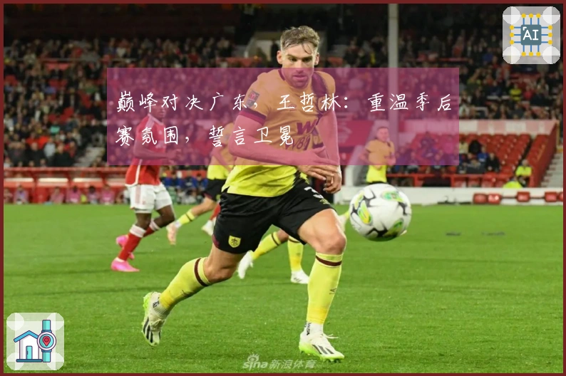 巅峰对决广东，王哲林：重温季后赛氛围，誓言卫冕