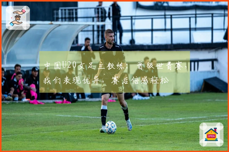 中国U20女足主教练：晋级世青赛，我们表现优异，赛后倍感轻松