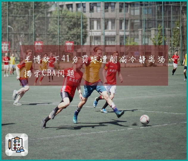 王博砍下41分罚球遭削减冷静离场揭示CBA问题