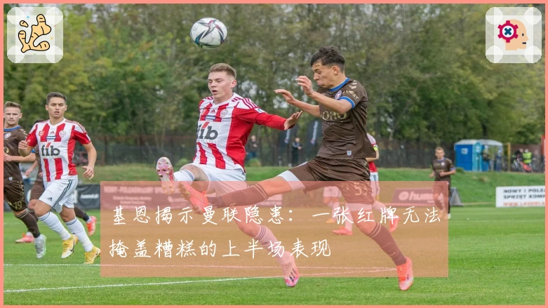 基恩揭示曼联隐患：一张红牌无法掩盖糟糕的上半场表现