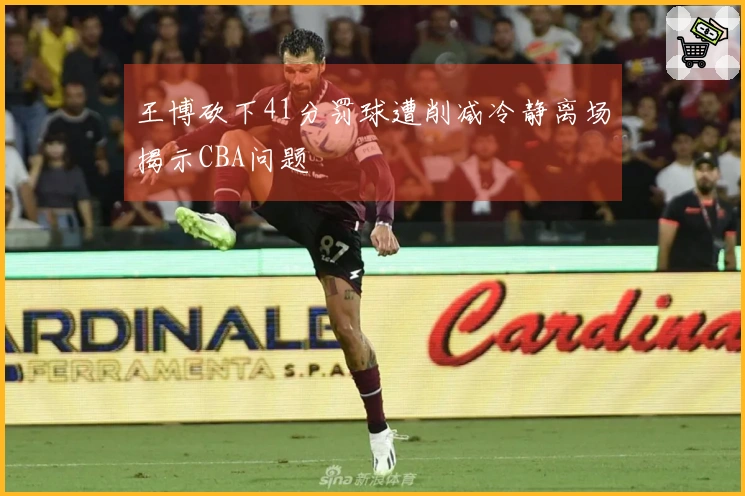 王博砍下41分罚球遭削减冷静离场揭示CBA问题