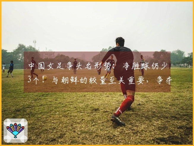 中国女足争头名形势：净胜球仍少3个！与朝鲜的较量至关重要，争夺第2名可能遭遇强敌