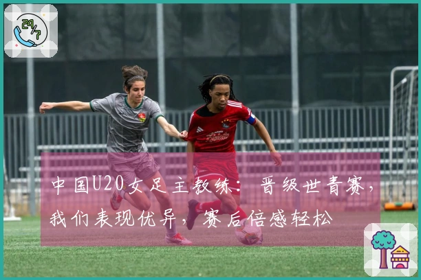 中国U20女足主教练：晋级世青赛，我们表现优异，赛后倍感轻松