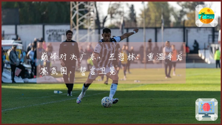 巅峰对决广东，王哲林：重温季后赛氛围，誓言卫冕