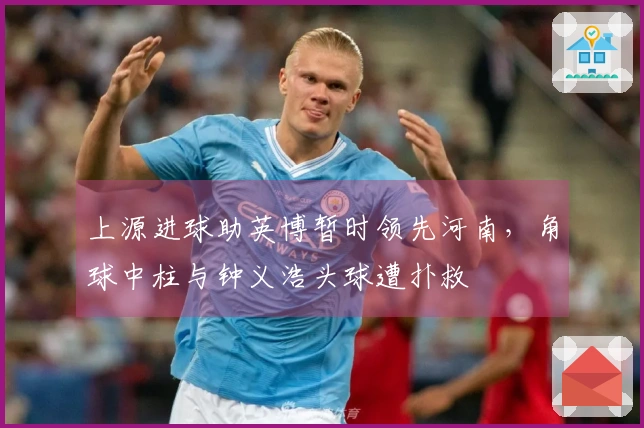 上源进球助英博暂时领先河南，角球中柱与钟义浩头球遭扑救