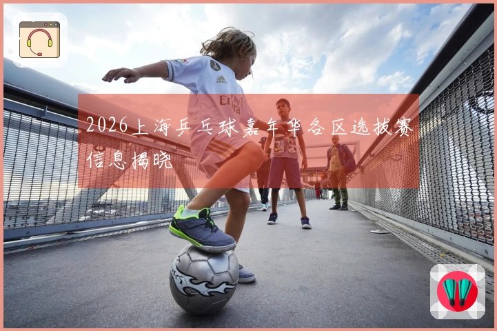 2026上海乒乓球嘉年华各区选拔赛信息揭晓