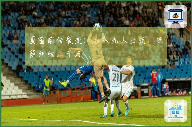 夏窗前传裂变：六队九人出走，巴萨纠结三千万